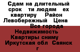 Сдам на длительный срок 6-ти людям 3-ех квартиру  › Район ­ Левобережный › Цена ­ 10 000 - Все города Недвижимость » Квартиры сниму   . Иркутская обл.,Саянск г.